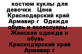  костюм куклы для девочки › Цена ­ 1 000 - Краснодарский край, Армавир г. Одежда, обувь и аксессуары » Женская одежда и обувь   . Краснодарский край,Армавир г.